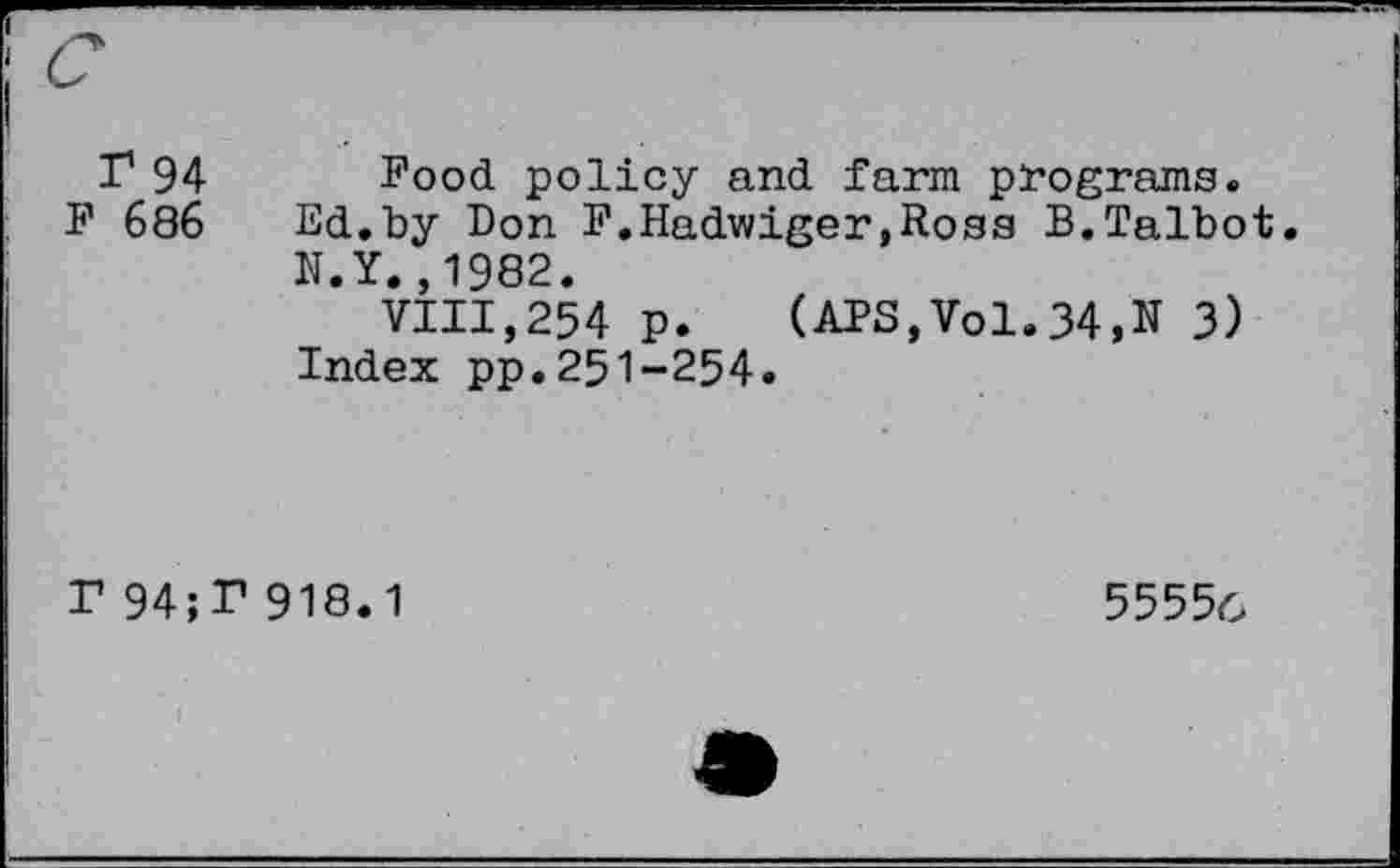 ﻿I1 94 Food policy and farm programs.
F 686 Ed.by Don F.Hadwiger,Ross B.Talbot. N.Y.,1982.
VIII,254 p. (APS,Vol.34,N 3) Index pp.251-254.
r 94;T 918.1
5555c